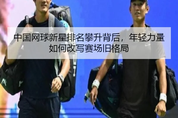 中国网球新星排名攀升背后，年轻力量如何改写赛场旧格局
